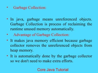 &bull; Garbage Collection:
&bull; In java, garbage means unreferenced objects.
Garbage Collection is process of reclaiming the
runtime unused memory automatically.
&bull; Advantage of Garbage Collection:
&bull; It makes java memory efficient because garbage
collector removes the unreferenced objects from
heap memory.
&bull; It is automatically done by the garbage collector
so we don't need to make extra efforts.
Core Java Tutorial
 