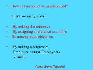 &bull; How can an object be unreferenced?
There are many ways:
&bull; By nulling the reference
&bull; By assigning a reference to another
&bull; By annonymous object etc.
&bull; By nulling a reference:
Employee e=new Employee();
e=null;
Core Java Tutorial
 