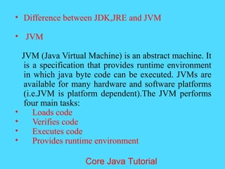 &bull; Difference between JDK,JRE and JVM
&bull; JVM
JVM (Java Virtual Machine) is an abstract machine. It
is a specification that provides runtime environment
in which java byte code can be executed. JVMs are
available for many hardware and software platforms
(i.e.JVM is platform dependent).The JVM performs
four main tasks:
&bull; Loads code
&bull; Verifies code
&bull; Executes code
&bull; Provides runtime environment
Core Java Tutorial
 