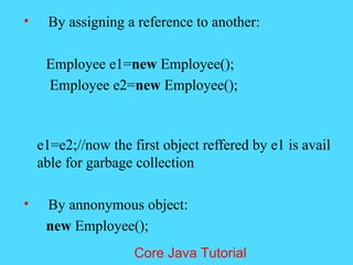 &bull; By assigning a reference to another:
Employee e1=new Employee();
Employee e2=new Employee();
e1=e2;//now the first object reffered by e1 is avail
able for garbage collection
&bull; By annonymous object:
new Employee();
Core Java Tutorial
 