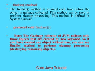 &bull; finalize() method:
&bull; The finalize() method is invoked each time before the
object is garbage collected. This method can be used to
perform cleanup processing. This method is defined in
System class as:
&bull; protected void finalize(){}
&bull; Note: The Garbage collector of JVM collects only
those objects that are created by new keyword. So if
you have created any object without new, you can use
finalize method to perform cleanup processing
(destroying remaining objects).
Core Java Tutorial
 