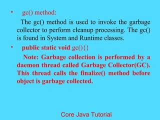 &bull; gc() method:
The gc() method is used to invoke the garbage
collector to perform cleanup processing. The gc()
is found in System and Runtime classes.
&bull; public static void gc(){}
Note: Garbage collection is performed by a
daemon thread called Garbage Collector(GC).
This thread calls the finalize() method before
object is garbage collected.
Core Java Tutorial
 