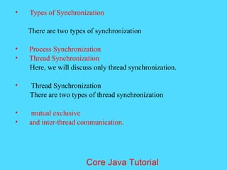&bull; Types of Synchronization
There are two types of synchronization
&bull; Process Synchronization
&bull; Thread Synchronization
Here, we will discuss only thread synchronization.
&bull; Thread Synchronization
There are two types of thread synchronization
&bull; mutual exclusive
&bull; and inter-thread communication.
Core Java Tutorial
 