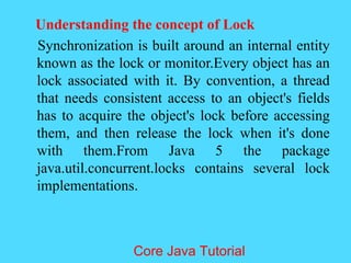 Understanding the concept of Lock
Synchronization is built around an internal entity
known as the lock or monitor.Every object has an
lock associated with it. By convention, a thread
that needs consistent access to an object's fields
has to acquire the object's lock before accessing
them, and then release the lock when it's done
with them.From Java 5 the package
java.util.concurrent.locks contains several lock
implementations.
Core Java Tutorial
 