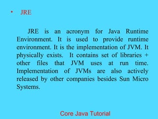 &bull; JRE
JRE is an acronym for Java Runtime
Environment. It is used to provide runtime
environment. It is the implementation of JVM. It
physically exists. It contains set of libraries +
other files that JVM uses at run time.
Implementation of JVMs are also actively
released by other companies besides Sun Micro
Systems.
Core Java Tutorial
 