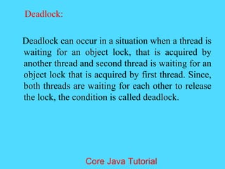 Deadlock:
Deadlock can occur in a situation when a thread is
waiting for an object lock, that is acquired by
another thread and second thread is waiting for an
object lock that is acquired by first thread. Since,
both threads are waiting for each other to release
the lock, the condition is called deadlock.
Core Java Tutorial
 