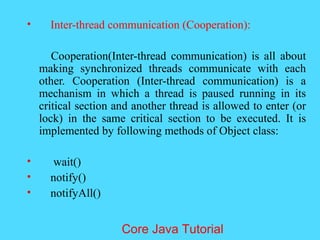 &bull; Inter-thread communication (Cooperation):
Cooperation(Inter-thread communication) is all about
making synchronized threads communicate with each
other. Cooperation (Inter-thread communication) is a
mechanism in which a thread is paused running in its
critical section and another thread is allowed to enter (or
lock) in the same critical section to be executed. It is
implemented by following methods of Object class:
&bull; wait()
&bull; notify()
&bull; notifyAll()
Core Java Tutorial
 