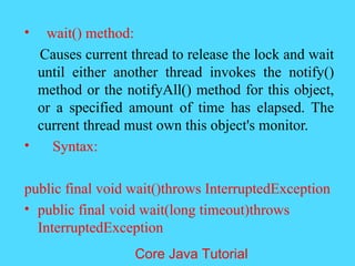 &bull; wait() method:
Causes current thread to release the lock and wait
until either another thread invokes the notify()
method or the notifyAll() method for this object,
or a specified amount of time has elapsed. The
current thread must own this object's monitor.
&bull; Syntax:
public final void wait()throws InterruptedException
&bull; public final void wait(long timeout)throws
InterruptedException
Core Java Tutorial
 