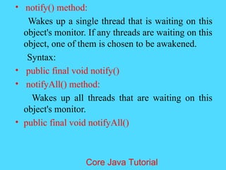 &bull; notify() method:
Wakes up a single thread that is waiting on this
object's monitor. If any threads are waiting on this
object, one of them is chosen to be awakened.
Syntax:
&bull; public final void notify()
&bull; notifyAll() method:
Wakes up all threads that are waiting on this
object's monitor.
&bull; public final void notifyAll()
Core Java Tutorial
 