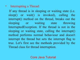 &bull; Interrupting a Thread:
If any thread is in sleeping or waiting state (i.e.
sleep() or wait() is invoked), calling the
interrupt() method on the thread, breaks out the
sleeping or waiting state throwing
InterruptedException. If the thread is not in the
sleeping or waiting state, calling the interrupt()
method performs normal behaviour and doesn't
interrupt the thread but sets the interrupt flag to
true. Let's first see the methods provided by the
Thread class for thread interruption.
Core Java Tutorial
 