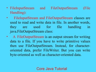 &bull; FileInputStream and FileOutputStream (File
Handling):
&bull; FileInputStream and FileOutputStream classes are
used to read and write data in file. In another words,
they are used for file handling in
java.FileOutputStream class:
&bull; A FileOutputStream is an output stream for writing
data to a file. If you have to write primitive values
then use FileOutputStream. Instead, for character-
oriented data, prefer FileWriter. But you can write
byte-oriented as well as character-oriented data.
Core Java Tutorial
 