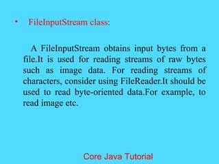 &bull; FileInputStream class:
A FileInputStream obtains input bytes from a
file.It is used for reading streams of raw bytes
such as image data. For reading streams of
characters, consider using FileReader.It should be
used to read byte-oriented data.For example, to
read image etc.
Core Java Tutorial
 
