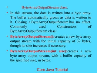 &bull; ByteArrayOutputStream class:
&bull; In this stream, the data is written into a byte array.
The buffer automatically grows as data is written to
it. Closing a ByteArrayOutputStream has no effect.
Commonly used Constructors of
ByteArrayOutputStream class:
&bull; ByteArrayOutputStream():creates a new byte array
output stream with the initial capacity of 32 bytes,
though its size increases if necessary.
&bull; ByteArrayOutputStream(int size):creates a new
byte array output stream, with a buffer capacity of
the specified size, in bytes.
Core Java Tutorial
 