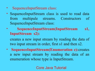 &bull; SequenceInputStream class:
&bull; SequenceInputStream class is used to read data
from multipule streams. Constructors of
SequenceInputStream class:
&bull; SequenceInputStream(InputStream s1,
InputStream s2):
creates a new input stream by reading the data of
two input stream in order, first s1 and then s2.
&bull; SequenceInputStream(Enumeration e):creates
a new input stream by reading the data of an
enumeration whose type is InputStream.
Core Java Tutorial
 
