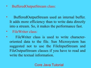 &bull; BufferedOutputStream class:
&bull; BufferedOutputStream used an internal buffer.
It adds more efficiency than to write data directly
into a stream. So, it makes the performance fast.
&bull; FileWriter class:
&bull; FileWriter class is used to write character-
oriented data to the file. Sun Microsystem has
suggested not to use the FileInputStream and
FileOutputStream classes if you have to read and
write the textual information.
Core Java Tutorial
 