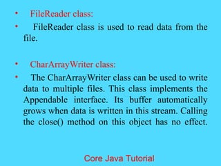 &bull; FileReader class:
&bull; FileReader class is used to read data from the
file.
&bull; CharArrayWriter class:
&bull; The CharArrayWriter class can be used to write
data to multiple files. This class implements the
Appendable interface. Its buffer automatically
grows when data is written in this stream. Calling
the close() method on this object has no effect.
Core Java Tutorial
 