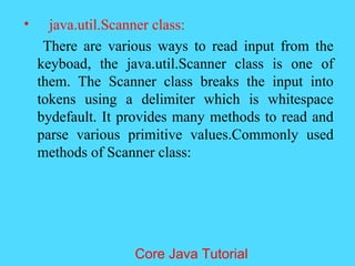 &bull; java.util.Scanner class:
There are various ways to read input from the
keyboad, the java.util.Scanner class is one of
them. The Scanner class breaks the input into
tokens using a delimiter which is whitespace
bydefault. It provides many methods to read and
parse various primitive values.Commonly used
methods of Scanner class:
Core Java Tutorial
 