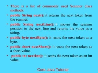 &bull; There is a list of commonly used Scanner class
methods:
&bull; public String next(): it returns the next token from
the scanner.
&bull; public String nextLine(): it moves the scanner
position to the next line and returns the value as a
string.
&bull; public byte nextByte(): it scans the next token as a
byte.
&bull; public short nextShort(): it scans the next token as
a short value.
&bull; public int nextInt(): it scans the next token as an int
value.
Core Java Tutorial
 