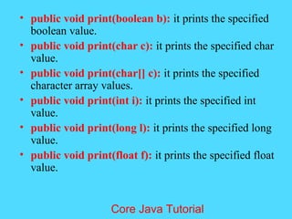 &bull; public void print(boolean b): it prints the specified
boolean value.
&bull; public void print(char c): it prints the specified char
value.
&bull; public void print(char[] c): it prints the specified
character array values.
&bull; public void print(int i): it prints the specified int
value.
&bull; public void print(long l): it prints the specified long
value.
&bull; public void print(float f): it prints the specified float
value.
Core Java Tutorial
 
