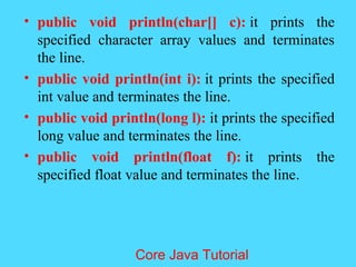 &bull; public void println(char[] c): it prints the
specified character array values and terminates
the line.
&bull; public void println(int i): it prints the specified
int value and terminates the line.
&bull; public void println(long l): it prints the specified
long value and terminates the line.
&bull; public void println(float f): it prints the
specified float value and terminates the line.
Core Java Tutorial
 