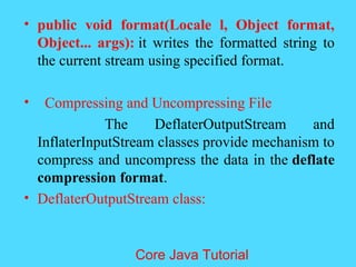 &bull; public void format(Locale l, Object format,
Object... args): it writes the formatted string to
the current stream using specified format.
&bull; Compressing and Uncompressing File
The DeflaterOutputStream and
InflaterInputStream classes provide mechanism to
compress and uncompress the data in the deflate
compression format.
&bull; DeflaterOutputStream class:
Core Java Tutorial
 