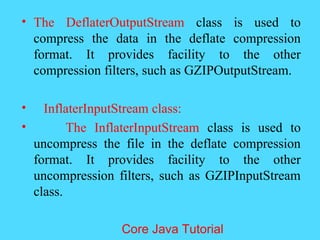 &bull; The DeflaterOutputStream class is used to
compress the data in the deflate compression
format. It provides facility to the other
compression filters, such as GZIPOutputStream.
&bull; InflaterInputStream class:
&bull; The InflaterInputStream class is used to
uncompress the file in the deflate compression
format. It provides facility to the other
uncompression filters, such as GZIPInputStream
class.
Core Java Tutorial
 