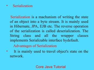 &bull; Serialization
Serialization is a machanism of writing the state
of an object into a byte stream. It is mainly used
in Hibernate, JPA, EJB etc. The reverse operation
of the serialization is called deserialization. The
String class and all the wrapper classes
implements Serializable interface bydefault.
Advantages of Serialization
&bull; It is mainly used to travel object's state on the
network.
Core Java Tutorial
 