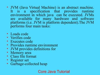 &bull; JVM (Java Virtual Machine) is an abstract machine.
It is a specification that provides runtime
environment in which java can be executed. JVMs
are available for many hardware and software
platforms (i.e. JVM is platform dependent).The JVM
performs four main tasks:
&bull; Loads code
&bull; Verifies code
&bull; Executes code
&bull; Provides runtime environment
&bull; JVM provides definitions for
&bull; Memory area
&bull; Class file format
&bull; Register set
&bull; Garbage-collected heap
Core Java Tutorial
 
