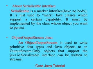&bull; About Serializable interface
Serializable is a marker interface(have no body).
It is just used to "mark" Java classes which
support a certain capability. It must be
implemented by the class whose object you want
to persist
&bull; ObjectOutputStream class:
An ObjectOutputStream is used to write
primitive data types and Java objects to an
OutputStream.Only objects that support the
java.io.Serializable interface can be written to
streams.
Core Java Tutorial
 