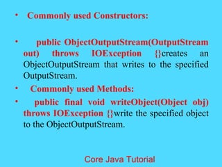 &bull; Commonly used Constructors:
&bull; public ObjectOutputStream(OutputStream
out) throws IOException {}creates an
ObjectOutputStream that writes to the specified
OutputStream.
&bull; Commonly used Methods:
&bull; public final void writeObject(Object obj)
throws IOException {}write the specified object
to the ObjectOutputStream.
Core Java Tutorial
 