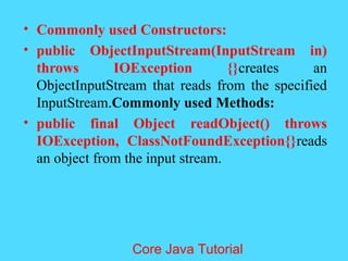 &bull; Commonly used Constructors:
&bull; public ObjectInputStream(InputStream in)
throws IOException {}creates an
ObjectInputStream that reads from the specified
InputStream.Commonly used Methods:
&bull; public final Object readObject() throws
IOException, ClassNotFoundException{}reads
an object from the input stream.
Core Java Tutorial
 
