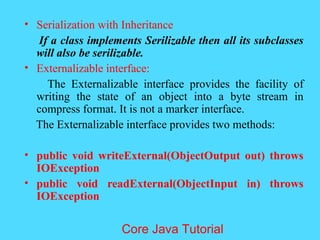 &bull; Serialization with Inheritance
If a class implements Serilizable then all its subclasses
will also be serilizable.
&bull; Externalizable interface:
The Externalizable interface provides the facility of
writing the state of an object into a byte stream in
compress format. It is not a marker interface.
The Externalizable interface provides two methods:
&bull; public void writeExternal(ObjectOutput out) throws
IOException
&bull; public void readExternal(ObjectInput in) throws
IOException
Core Java Tutorial
 