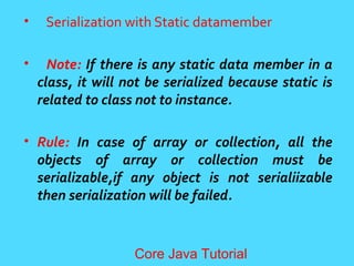 &bull; Serialization with Static datamember
&bull; Note: If there is any static data member in a
class, it will not be serialized because static is
related to class not to instance.
&bull; Rule: In case of array or collection, all the
objects of array or collection must be
serializable,if any object is not serialiizable
then serialization will be failed.
Core Java Tutorial
 