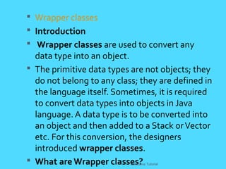  Wrapper classes
 Introduction
 Wrapper classes are used to convert any
data type into an object.
 The primitive data types are not objects; they
do not belong to any class; they are defined in
the language itself. Sometimes, it is required
to convert data types into objects in Java
language. A data type is to be converted into
an object and then added to a Stack orVector
etc. For this conversion, the designers
introduced wrapper classes.
 What are Wrapper classes?CoreJava Tutorial
 
