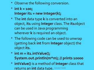  Observe the following conversion.
 int k = 100;
Integer it1 = new Integer(k);
 The int data type k is converted into an
object, it1 using Integer class.The it1object
can be used in Java programming
wherever k is required an object.
 The following code can be used to unwrap
(getting back int from Integer object) the
object it1.
 int m = it1.intValue();
System.out.println(m*m); // prints 10000
 intValue() is a method of Integer class that
returns an int data type. CoreJava Tutorial
 