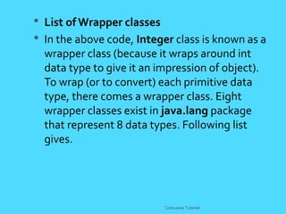  List of Wrapper classes
 In the above code, Integer class is known as a
wrapper class (because it wraps around int
data type to give it an impression of object).
To wrap (or to convert) each primitive data
type, there comes a wrapper class. Eight
wrapper classes exist in java.lang package
that represent 8 data types. Following list
gives.
CoreJava Tutorial
 