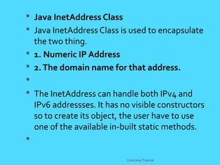 Java InetAddress Class
 Java InetAddress Class is used to encapsulate
the two thing.
 1. Numeric IP Address
 2.The domain name for that address.

 The InetAddress can handle both IPv4 and
IPv6 addressses. It has no visible constructors
so to create its object, the user have to use
one of the available in-built static methods.

CoreJava Tutorial
 