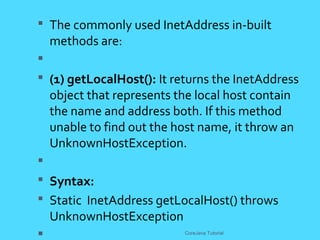 The commonly used InetAddress in-built
methods are:

 (1) getLocalHost(): It returns the InetAddress
object that represents the local host contain
the name and address both. If this method
unable to find out the host name, it throw an
UnknownHostException.

 Syntax:
 Static InetAddress getLocalHost() throws
UnknownHostException
 CoreJava Tutorial
 