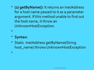  (2) getByName(): It returns an InetAddress
for a host name passed to it as a parameter
argument. If this method unable to find out
the host name, it throw an
UnknownHostException.

 Syntax:
 Static InetAddress getByName(String
host_name) throws UnknownHostException

CoreJava Tutorial
 