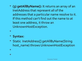 (3) getAllByName(): It returns an array of an
InetAddress that represent all of the
addresses that a particular name resolve to it.
If this method can&rsquo;t find out the name to at
least one address, it throw an
UnknownHostException.

 Syntax:
 Static InetAddress[] getAllByName(String
host_name) throws UnknownHostException


CoreJava Tutorial
 