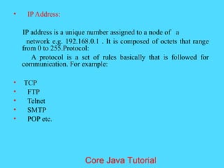 &bull; IP Address:
IP address is a unique number assigned to a node of a
network e.g. 192.168.0.1 . It is composed of octets that range
from 0 to 255.Protocol:
A protocol is a set of rules basically that is followed for
communication. For example:
&bull; TCP
&bull; FTP
&bull; Telnet
&bull; SMTP
&bull; POP etc.
Core Java Tutorial
 