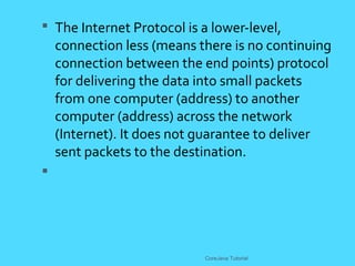 The Internet Protocol is a lower-level,
connection less (means there is no continuing
connection between the end points) protocol
for delivering the data into small packets
from one computer (address) to another
computer (address) across the network
(Internet). It does not guarantee to deliver
sent packets to the destination.

CoreJava Tutorial
 