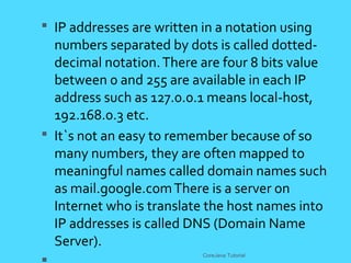  IP addresses are written in a notation using
numbers separated by dots is called dotted-
decimal notation.There are four 8 bits value
between 0 and 255 are available in each IP
address such as 127.0.0.1 means local-host,
192.168.0.3 etc.
 It`s not an easy to remember because of so
many numbers, they are often mapped to
meaningful names called domain names such
as mail.google.comThere is a server on
Internet who is translate the host names into
IP addresses is called DNS (Domain Name
Server).
CoreJava Tutorial
 