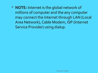  NOTE: Internet is the global network of
millions of computer and the any computer
may connect the Internet through LAN (Local
Area Network), Cable Modem, ISP (Internet
Service Provider) using dialup.
CoreJava Tutorial
 