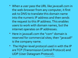  When a user pass the URL like java2all.com in
the web-browser from any computer, it first
ask to DNS to translate this domain name
into the numeric IP address and then sends
the request to this IP address.This enables
users to work with domain names, but the
internet operates on IP addresses.
 Here in java2all.com the &ldquo;com&rdquo; domain is
reserved for commercial sites; then &ldquo;java2all&rdquo;
is the company name.
 The Higher-level protocol used in with the IP
areTCP (Transmission Control Protocol) and
UDP (User Datagram Protocol).
CoreJava Tutorial
 