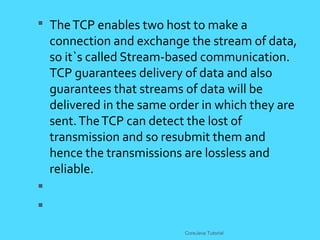  TheTCP enables two host to make a
connection and exchange the stream of data,
so it`s called Stream-based communication.
TCP guarantees delivery of data and also
guarantees that streams of data will be
delivered in the same order in which they are
sent.TheTCP can detect the lost of
transmission and so resubmit them and
hence the transmissions are lossless and
reliable.


CoreJava Tutorial
 