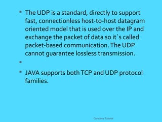  The UDP is a standard, directly to support
fast, connectionless host-to-host datagram
oriented model that is used over the IP and
exchange the packet of data so it`s called
packet-based communication.The UDP
cannot guarantee lossless transmission.

 JAVA supports bothTCP and UDP protocol
families.
CoreJava Tutorial
 