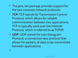  The java.net package provides support for
the two common network protocols:
 TCP:TCP stands forTransmission Control
Protocol, which allows for reliable
communication between two applications.
TCP is typically used over the Internet
Protocol, which is referred to asTCP/IP.
 UDP: UDP stands for User Datagram
Protocol, a connection-less protocol that
allows for packets of data to be transmitted
between applications.

CoreJava Tutorial
 