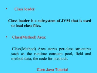 &bull; Class loader:
Class loader is a subsystem of JVM that is used
to load class files.
&bull; Class(Method) Area:
Class(Method) Area stores per-class structures
such as the runtime constant pool, field and
method data, the code for methods.
Core Java Tutorial
 