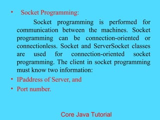 &bull; Socket Programming:
Socket programming is performed for
communication between the machines. Socket
programming can be connection-oriented or
connectionless. Socket and ServerSocket classes
are used for connection-oriented socket
programming. The client in socket programming
must know two information:
&bull; IPaddress of Server, and
&bull; Port number.
Core Java Tutorial
 